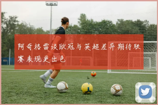 阿奇格雷谈欧冠与英超差异期待联赛表现更出色