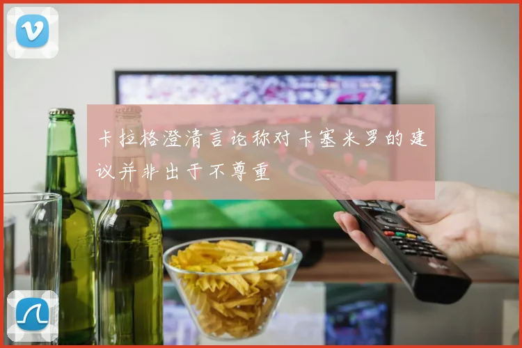 卡拉格澄清言论称对卡塞米罗的建议并非出于不尊重