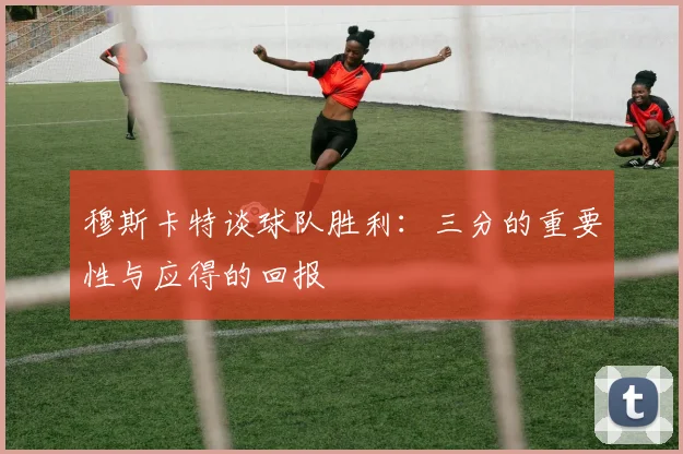 穆斯卡特谈球队胜利：三分的重要性与应得的回报
