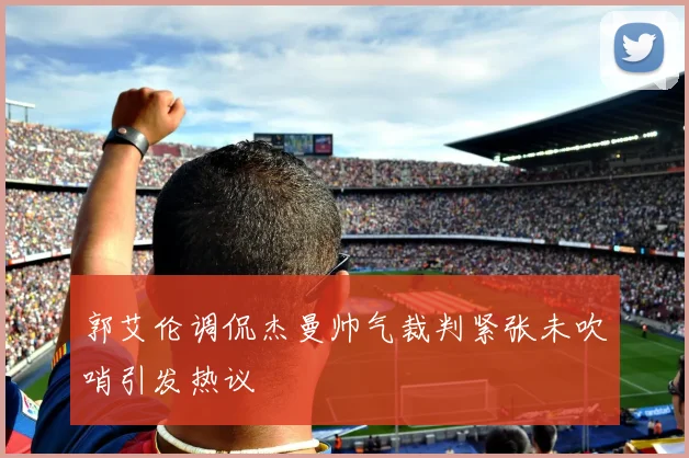 郭艾伦调侃杰曼帅气裁判紧张未吹哨引发热议